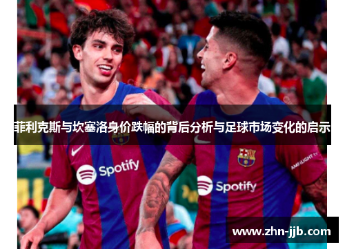 菲利克斯与坎塞洛身价跌幅的背后分析与足球市场变化的启示