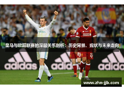 皇马与欧超联赛的深层关系剖析：历史背景、现状与未来走向