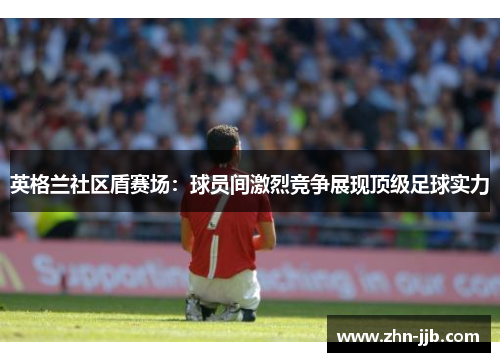 英格兰社区盾赛场：球员间激烈竞争展现顶级足球实力