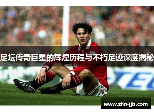 足坛传奇巨星的辉煌历程与不朽足迹深度揭秘