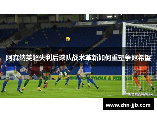 阿森纳英超失利后球队战术革新如何重塑争冠希望 阿森纳英超失利后球队战术革新如何重塑争冠希望