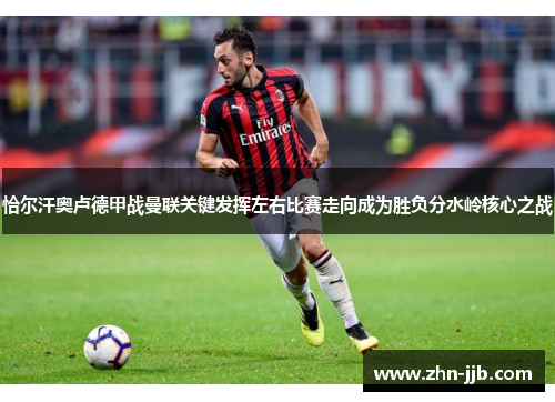 恰尔汗奥卢德甲战曼联关键发挥左右比赛走向成为胜负分水岭核心之战