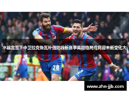水晶宫签下中卫拉克鲁瓦补强防线新赛季英超格局或将迎来新变化大